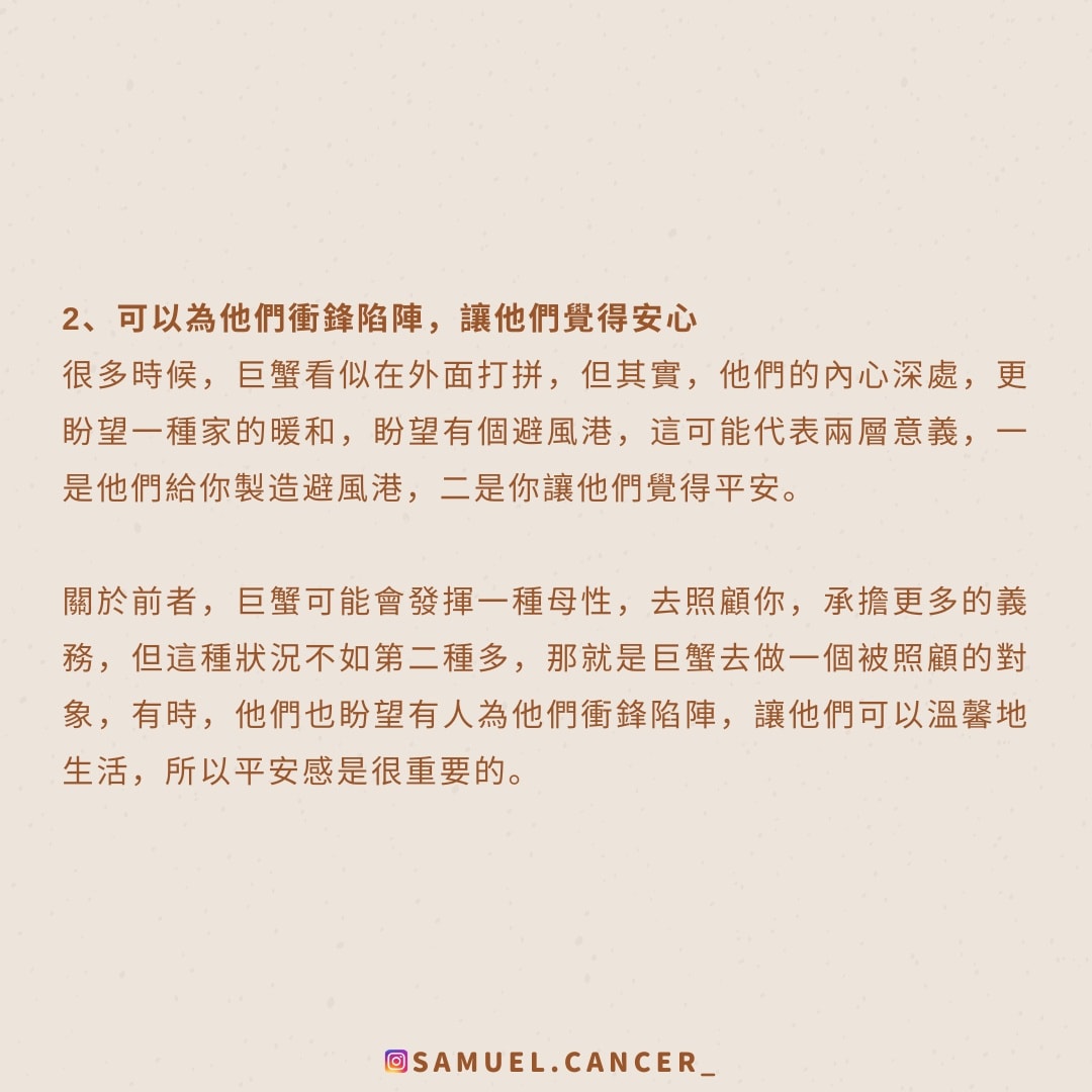 <strong>2、可以為他們衝鋒陷陣，讓他們覺得安心</strong><br />
  很多時候，巨蟹看似在外面打拼，但其實，他們的內心深處，更盼望一種家的暖和，盼望有個避風港，這可能代表兩層意義，一是他們給你製造避風港，二是你就讓他們覺得平安。<br />
  關於前者，巨蟹可能會發揮一種母性，去照顧你，承擔更多的義務，但這種狀況不如第二種多，那就是巨蟹去做一個被照顧的對象，有時，他們也盼望有人為他們衝鋒陷陣，讓他們可以溫馨地生活，所以平安感是很重要的。